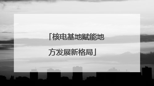 核电基地赋能地方发展新格局