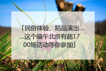 民俗体验、精品演出……这个端午北京有超1700场活动等你参加