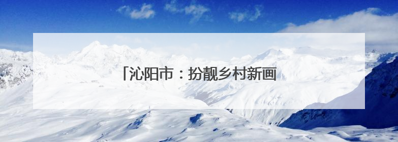 沁阳市：扮靓乡村新画卷 绘就宜居好风光