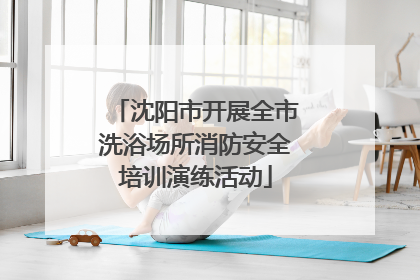 沈阳市开展全市洗浴场所消防安全培训演练活动