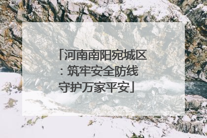 河南南阳宛城区：筑牢安全防线 守护万家平安