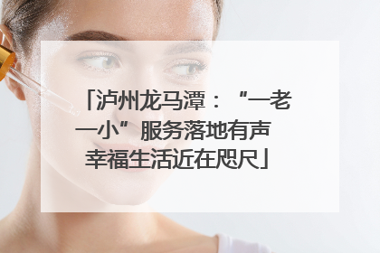泸州龙马潭：“一老一小”服务落地有声 幸福生活近在咫尺