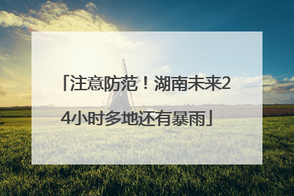 注意防范！湖南未来24小时多地还有暴雨