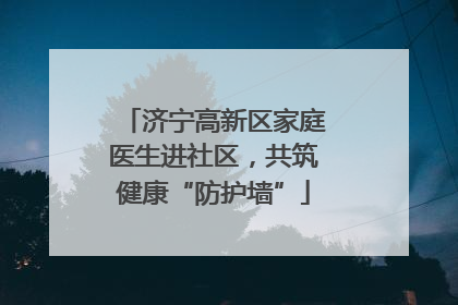 济宁高新区家庭医生进社区，共筑健康“防护墙”