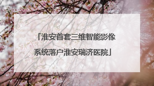 淮安首套三维智能影像系统落户淮安瑞济医院