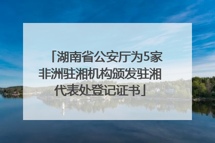 湖南省公安厅为5家非洲驻湘机构颁发驻湘代表处登记证书