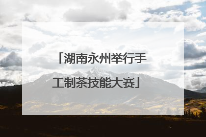 湖南永州举行手工制茶技能大赛