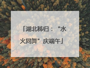 湖北秭归：“水火同舞”庆端午