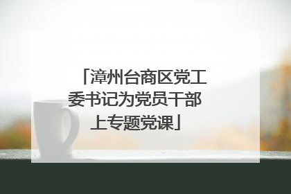 漳州台商区党工委书记为党员干部上专题党课