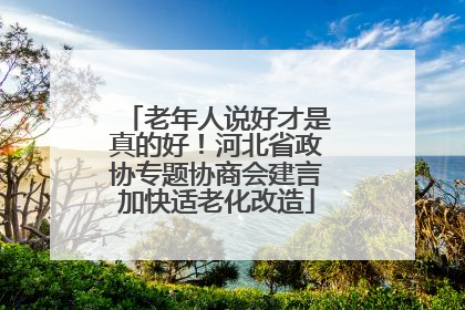 老年人说好才是真的好！河北省政协专题协商会建言加快适老化改造