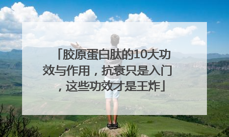 胶原蛋白肽的10大功效与作用，抗衰只是入门，这些功效才是王炸