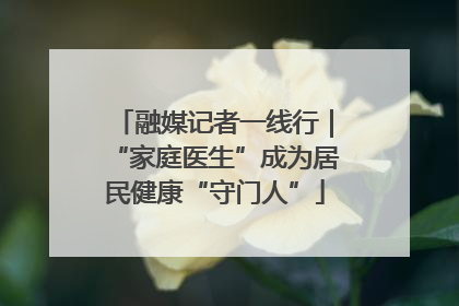 融媒记者一线行｜“家庭医生”成为居民健康“守门人”