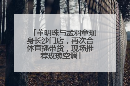 董明珠与孟羽童现身长沙门店，再次合体直播带货，现场推荐玫瑰空调