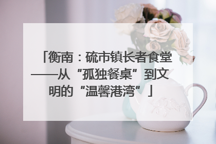 衡南：硫市镇长者食堂——从“孤独餐桌”到文明的“温馨港湾”