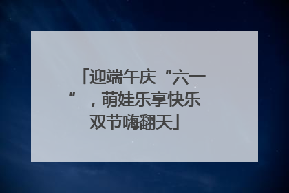 迎端午庆“六一”，萌娃乐享快乐双节嗨翻天