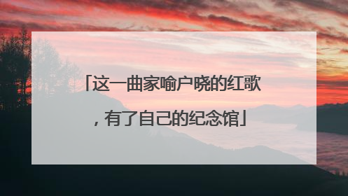 这一曲家喻户晓的红歌，有了自己的纪念馆