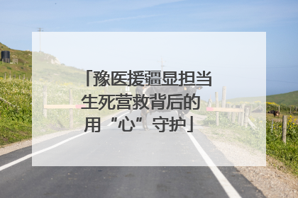 豫医援疆显担当 生死营救背后的用“心”守护