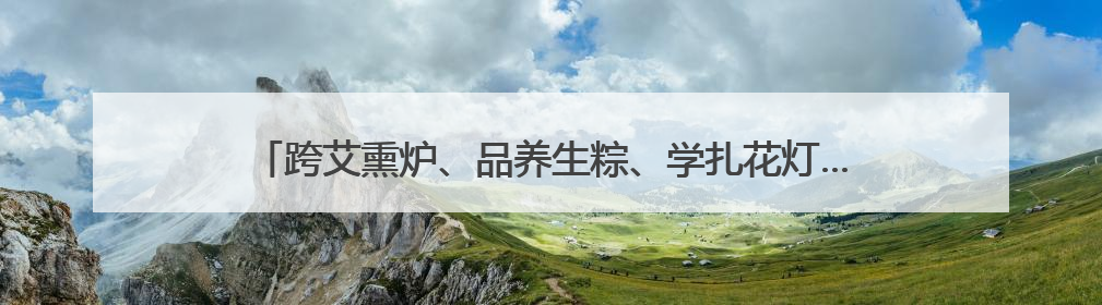 跨艾熏炉、品养生粽、学扎花灯……沪郊朱泾解锁端午“新玩法”