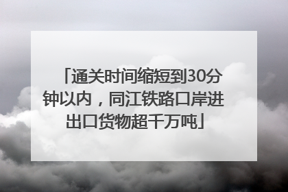 通关时间缩短到30分钟以内，同江铁路口岸进出口货物超千万吨