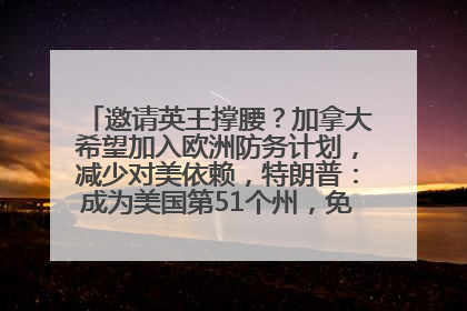邀请英王撑腰？加拿大希望加入欧洲防务计划，减少对美依赖，特朗普：成为美国第51个州，免费用“金穹”