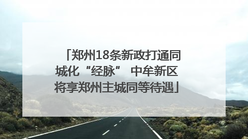 郑州18条新政打通同城化“经脉” 中牟新区将享郑州主城同等待遇