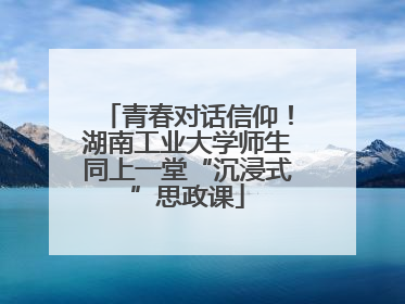 青春对话信仰！湖南工业大学师生同上一堂“沉浸式”思政课