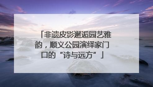 非遗皮影邂逅园艺雅韵，顺义公园演绎家门口的“诗与远方”