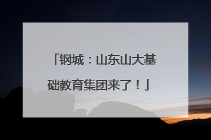 钢城：山东山大基础教育集团来了！