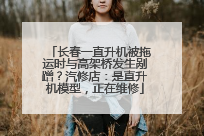 长春一直升机被拖运时与高架桥发生剐蹭？汽修店：是直升机模型，正在维修