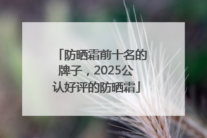 防晒霜前十名的牌子，2025公认好评的防晒霜