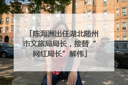 陈海洲出任湖北随州市文旅局局长，接替“网红局长”解伟