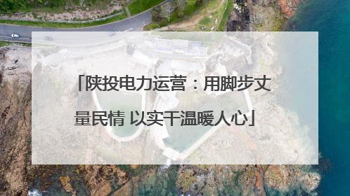 陕投电力运营：用脚步丈量民情 以实干温暖人心