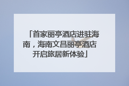 首家丽亭酒店进驻海南，海南文昌丽亭酒店开启旅居新体验