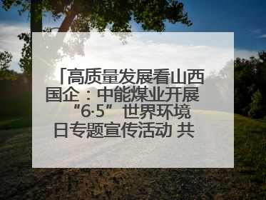 高质量发展看山西国企：中能煤业开展“6·5”世界环境日专题宣传活动 共筑绿色矿山