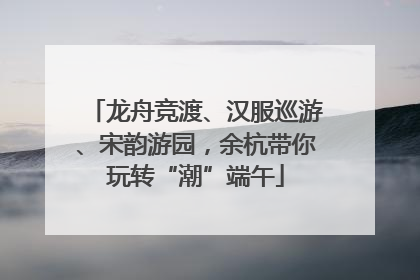 龙舟竞渡、汉服巡游、宋韵游园，余杭带你玩转“潮”端午
