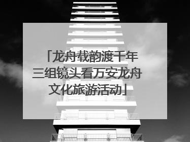 龙舟载韵渡千年 三组镜头看万安龙舟文化旅游活动