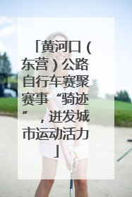 黄河口（东营）公路自行车赛聚赛事“骑迹”，迸发城市运动活力