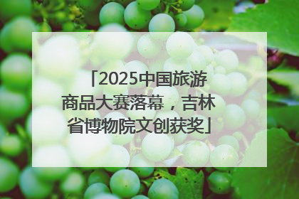 2025中国旅游商品大赛落幕，吉林省博物院文创获奖