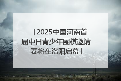 2025中国河南首届中日青少年围棋邀请赛将在洛阳启幕