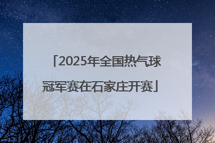 2025年全国热气球冠军赛在石家庄开赛