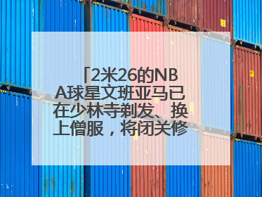 2米26的NBA球星文班亚马已在少林寺剃发、换上僧服，将闭关修行10天！少林寺回应：人在寺里