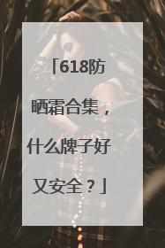 618防晒霜合集，什么牌子好又安全？