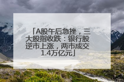 A股午后急挫，三大股指收跌：银行股逆市上涨，两市成交1.4万亿元
